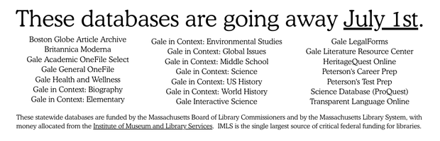 White banner with black text: These databases are going away July 1st. Boston Globe Article Archive, Britannica Moderna, Gale Academic OneFile Select, Gale General OneFile, Gale Health and Wellness, Gale in Context: Biography, Gale in Context: Elementary, Gale in Context: Environmental Studies, Gale in Context: Global Issues, Gale in Context: Middle School, Gale in Context: Science, Gale in Context: US History, Gale in Context: World History, Gale Interactive Science, Gale LegalForms, Gale Literature Resource Center, HeritageQuest Online, Peterson's Career Prep, Peterson's Test Prep, Science Database (ProQuest), Transparent Language Online. These statewide databases are funded by the Massachusetts Board of Library Commissioners and by the Massachusetts Library System, with money allocated from the Institute of Museum and Library Services. IMLS is the single largest source of critical federal funding for libraries.